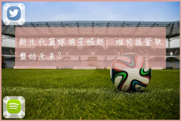 新生代篮球明星崛起:谁将接管联盟的未来?