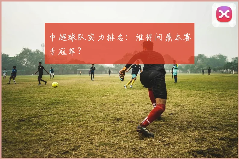 中超球队实力排名：谁将问鼎本赛季冠军？