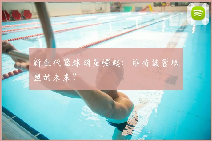 新生代篮球明星崛起：谁将接管联盟的未来？