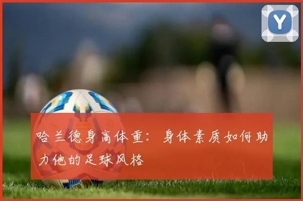 哈兰德身高体重：身体素质如何助力他的足球风格