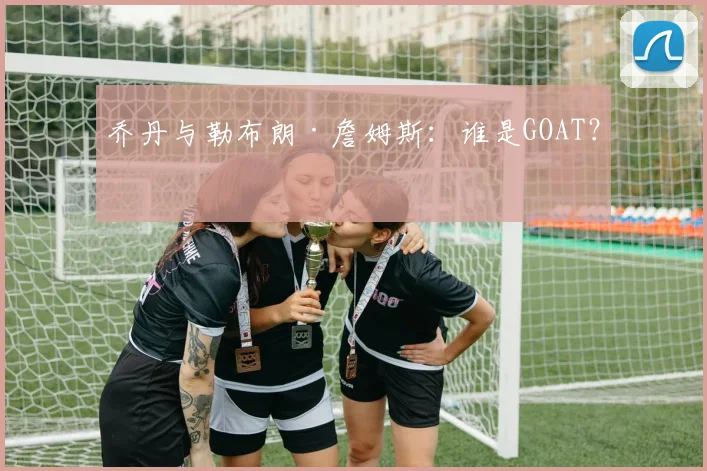 乔丹与勒布朗·詹姆斯：谁是GOAT？