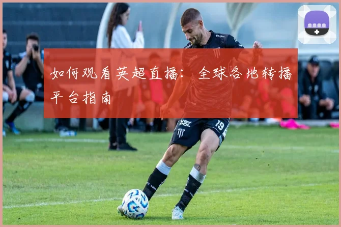如何观看英超直播：全球各地转播平台指南