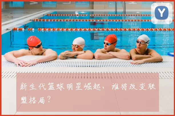 新生代篮球明星崛起，谁将改变联盟格局？