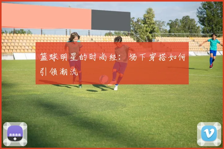 篮球明星的时尚经：场下穿搭如何引领潮流