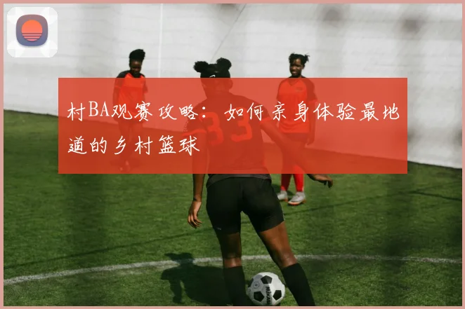 村BA观赛攻略：如何亲身体验最地道的乡村篮球