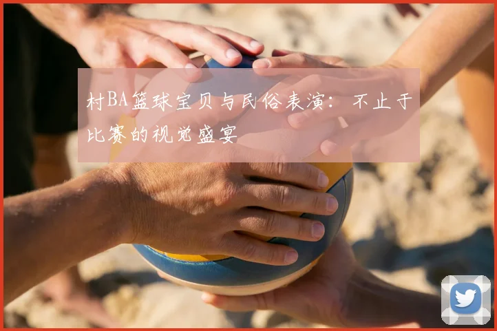 村BA篮球宝贝与民俗表演：不止于比赛的视觉盛宴