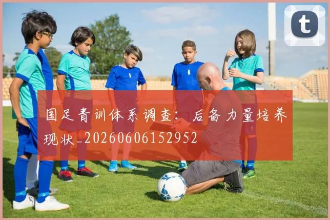 国足青训体系调查：后备力量培养现状_20260606152952