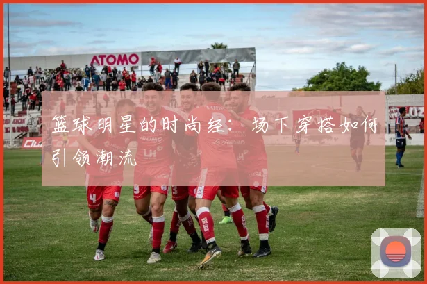 篮球明星的时尚经：场下穿搭如何引领潮流